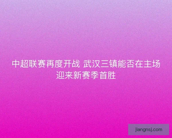 中超联赛再度开战 武汉三镇能否在主场迎来新赛季首胜
