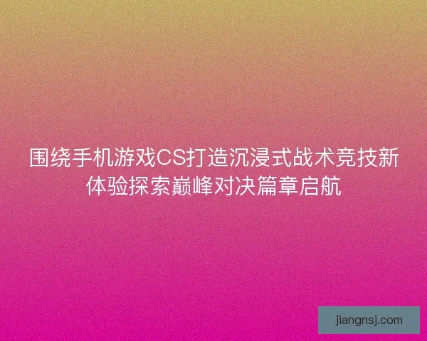 围绕手机游戏CS打造沉浸式战术竞技新体验探索巅峰对决篇章启航