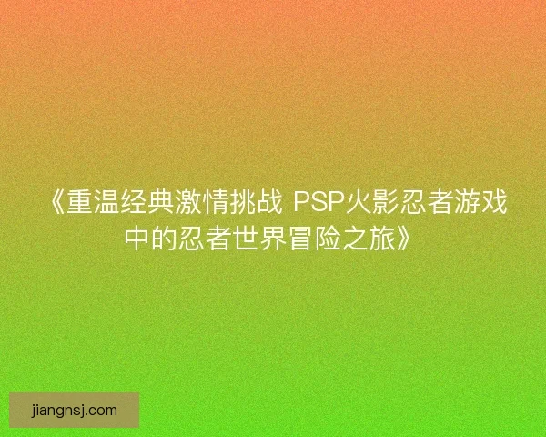 《重温经典激情挑战 PSP火影忍者游戏中的忍者世界冒险之旅》 《重温经典激情挑战 PSP火影忍者游戏中的忍者世界冒险之旅》