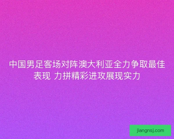 中国男足客场对阵澳大利亚全力争取最佳表现 力拼精彩进攻展现实力