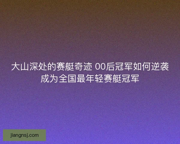 大山深处的赛艇奇迹 00后冠军如何逆袭成为全国最年轻赛艇冠军 大山深处的赛艇奇迹 00后冠军如何逆袭成为全国最年轻赛艇冠军