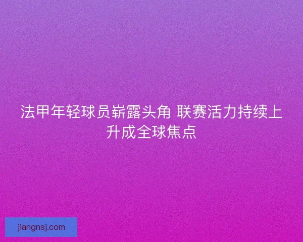 法甲年轻球员崭露头角 联赛活力持续上升成全球焦点