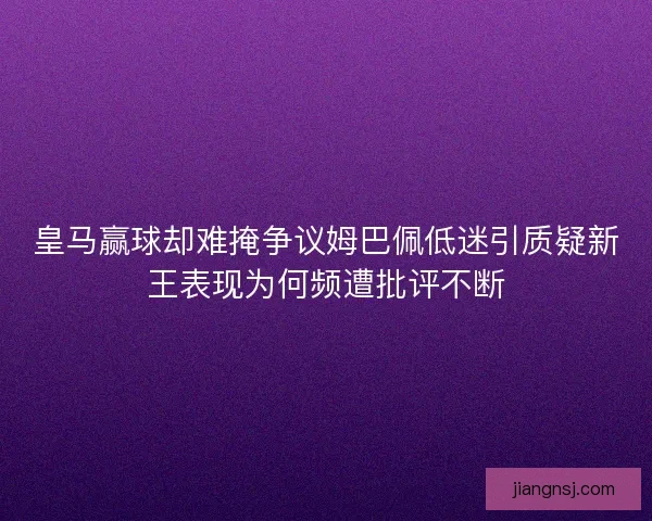 皇马赢球却难掩争议姆巴佩低迷引质疑新王表现为何频遭批评不断