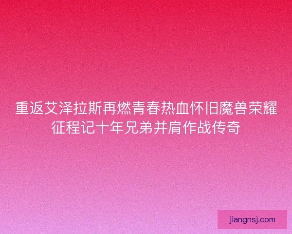 重返艾泽拉斯再燃青春热血怀旧魔兽荣耀征程记十年兄弟并肩作战传奇