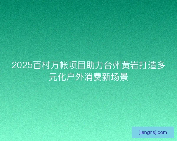 2025百村万帐项目助力台州黄岩打造多元化户外消费新场景