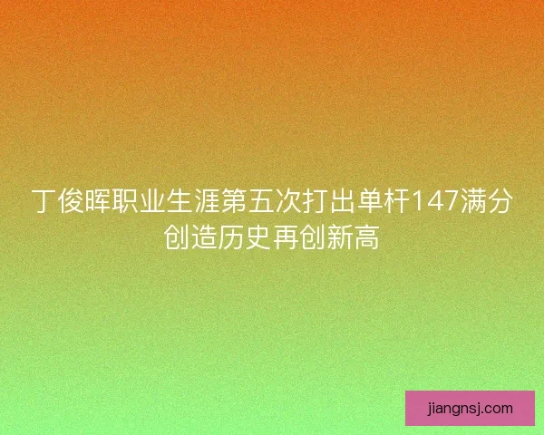 丁俊晖职业生涯第五次打出单杆147满分创造历史再创新高