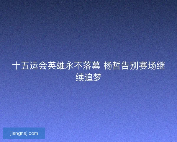 十五运会英雄永不落幕 杨哲告别赛场继续追梦