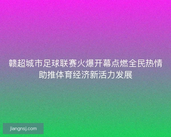 赣超城市足球联赛火爆开幕点燃全民热情助推体育经济新活力发展