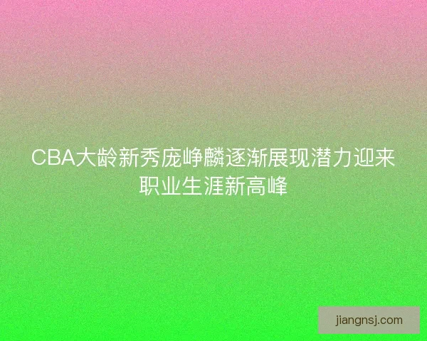 CBA大龄新秀庞峥麟逐渐展现潜力迎来职业生涯新高峰