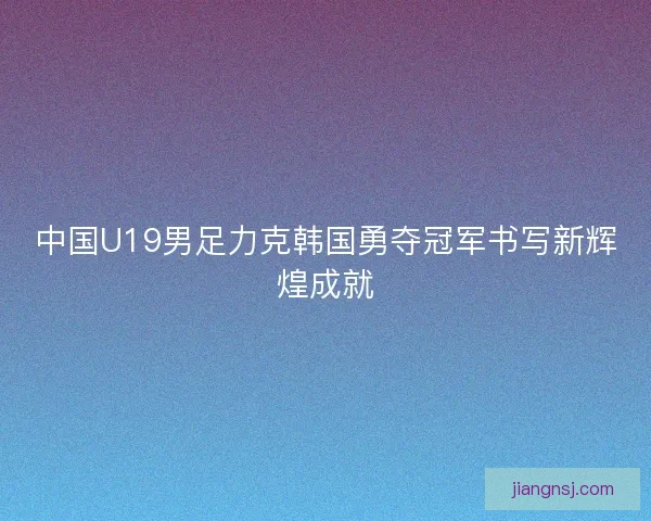 中国U19男足力克韩国勇夺冠军书写新辉煌成就