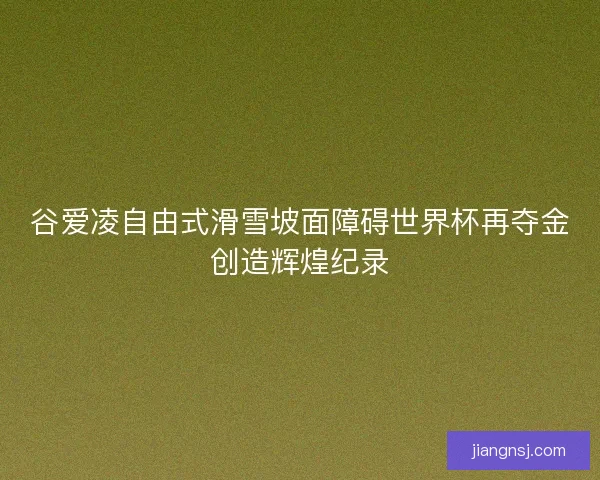 谷爱凌自由式滑雪坡面障碍世界杯再夺金创造辉煌纪录