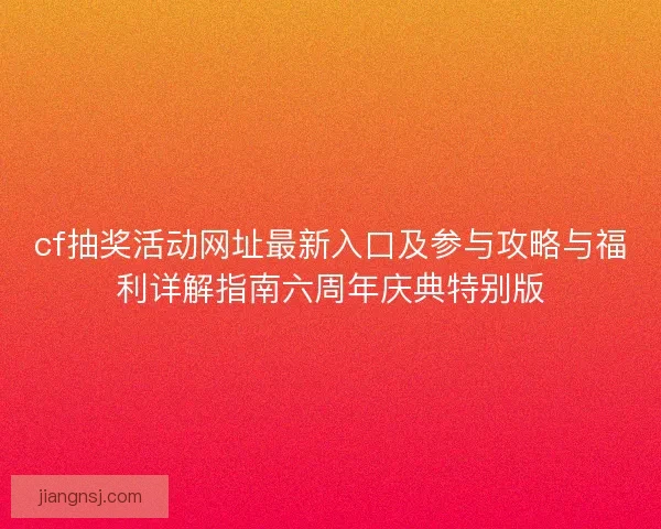 cf抽奖活动网址最新入口及参与攻略与福利详解指南六周年庆典特别版 cf抽奖活动网址最新入口及参与攻略与福利详解指南六周年庆典特别版