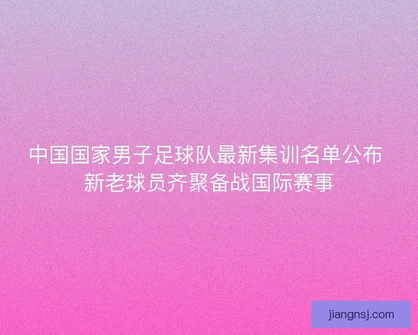 中国国家男子足球队最新集训名单公布 新老球员齐聚备战国际赛事