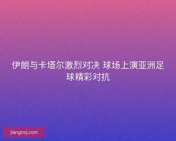 伊朗与卡塔尔激烈对决 球场上演亚洲足球精彩对抗