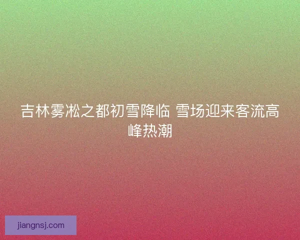 吉林雾凇之都初雪降临 雪场迎来客流高峰热潮 吉林雾凇之都初雪降临 雪场迎来客流高峰热潮