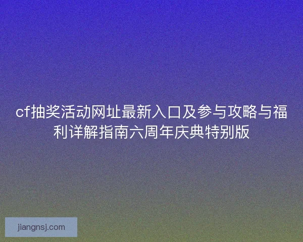 cf抽奖活动网址最新入口及参与攻略与福利详解指南六周年庆典特别版 cf抽奖活动网址最新入口及参与攻略与福利详解指南六周年庆典特别版