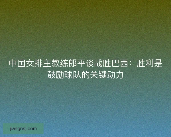 中国女排主教练郎平谈战胜巴西：胜利是鼓励球队的关键动力