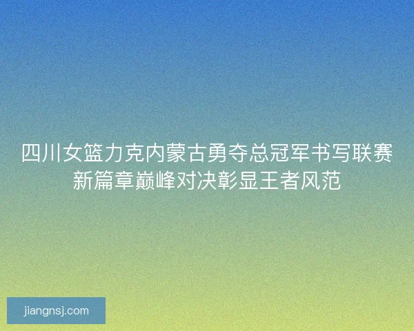 四川女篮力克内蒙古勇夺总冠军书写联赛新篇章巅峰对决彰显王者风范