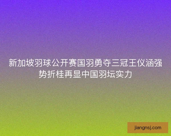 新加坡羽球公开赛国羽勇夺三冠王仪涵强势折桂再显中国羽坛实力 新加坡羽球公开赛国羽勇夺三冠王仪涵强势折桂再显中国羽坛实力