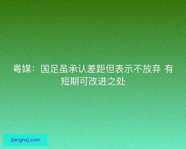 粤媒：国足虽承认差距但表示不放弃 有短期可改进之处