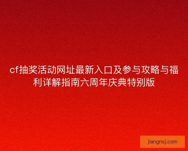 cf抽奖活动网址最新入口及参与攻略与福利详解指南六周年庆典特别版