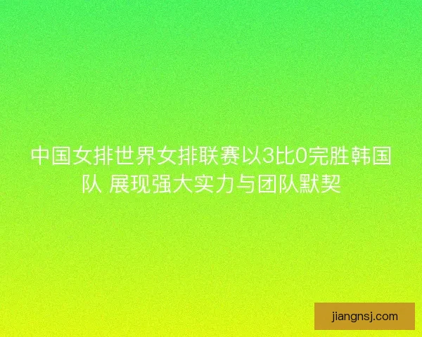 中国女排世界女排联赛以3比0完胜韩国队 展现强大实力与团队默契