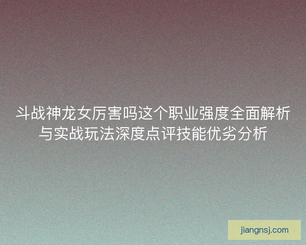 斗战神龙女厉害吗这个职业强度全面解析与实战玩法深度点评技能优劣分析