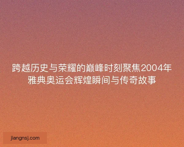 跨越历史与荣耀的巅峰时刻聚焦2004年雅典奥运会辉煌瞬间与传奇故事