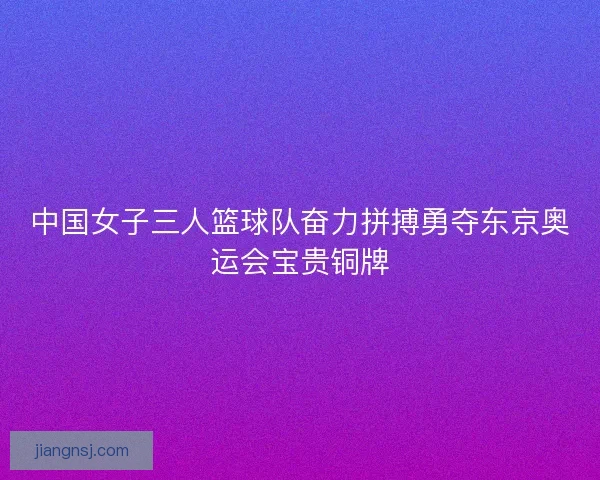 中国女子三人篮球队奋力拼搏勇夺东京奥运会宝贵铜牌