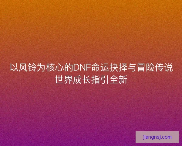 以风铃为核心的DNF命运抉择与冒险传说世界成长指引全新