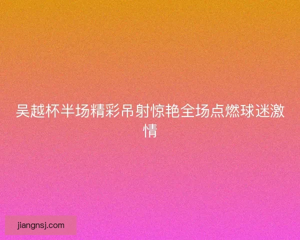 吴越杯半场精彩吊射惊艳全场点燃球迷激情