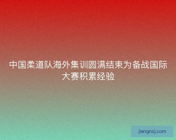 中国柔道队海外集训圆满结束为备战国际大赛积累经验 中国柔道队海外集训圆满结束为备战国际大赛积累经验