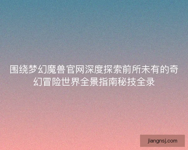 围绕梦幻魔兽官网深度探索前所未有的奇幻冒险世界全景指南秘技全录 围绕梦幻魔兽官网深度探索前所未有的奇幻冒险世界全景指南秘技全录