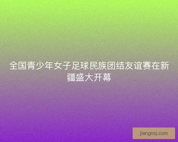 全国青少年女子足球民族团结友谊赛在新疆盛大开幕 全国青少年女子足球民族团结友谊赛在新疆盛大开幕