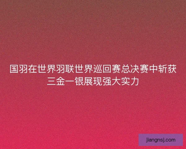 国羽在世界羽联世界巡回赛总决赛中斩获三金一银展现强大实力 国羽在世界羽联世界巡回赛总决赛中斩获三金一银展现强大实力